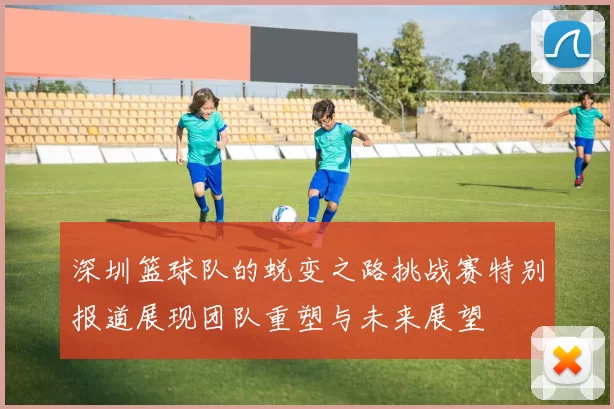深圳篮球队的蜕变之路挑战赛特别报道展现团队重塑与未来展望