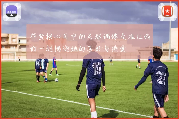 邓紫棋心目中的足球偶像是谁让我们一起揭晓她的喜好与热爱