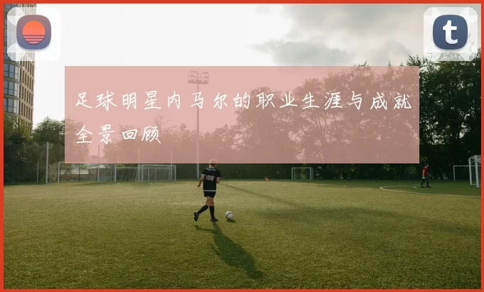 足球明星内马尔的职业生涯与成就全景回顾