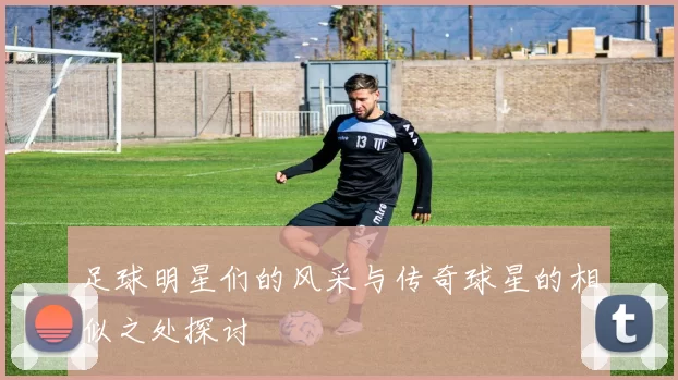 足球明星们的风采与传奇球星的相似之处探讨