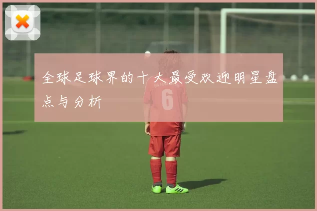 全球足球界的十大最受欢迎明星盘点与分析