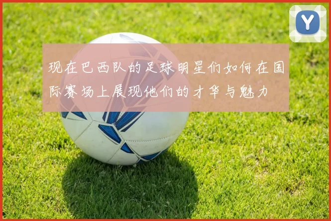 现在巴西队的足球明星们如何在国际赛场上展现他们的才华与魅力