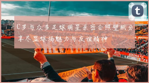 C罗与众多足球明星亲密合照壁纸分享尽显球场魅力与友谊精神