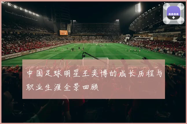 中国足球明星王奕博的成长历程与职业生涯全景回顾