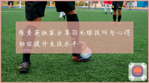 陈秀英独家分享羽毛球技巧与心得助你提升竞技水平