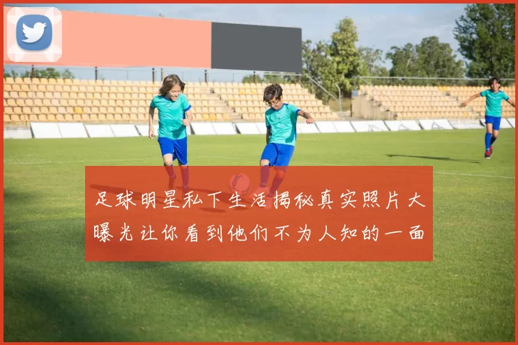 足球明星私下生活揭秘真实照片大曝光让你看到他们不为人知的一面