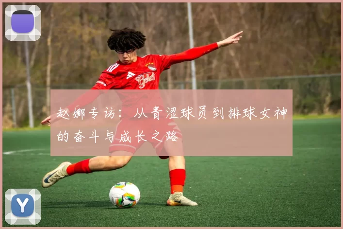 赵娜专访：从青涩球员到排球女神的奋斗与成长之路