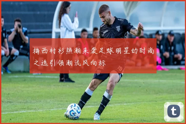 梅西衬衫热潮来袭足球明星的时尚之选引领潮流风向标