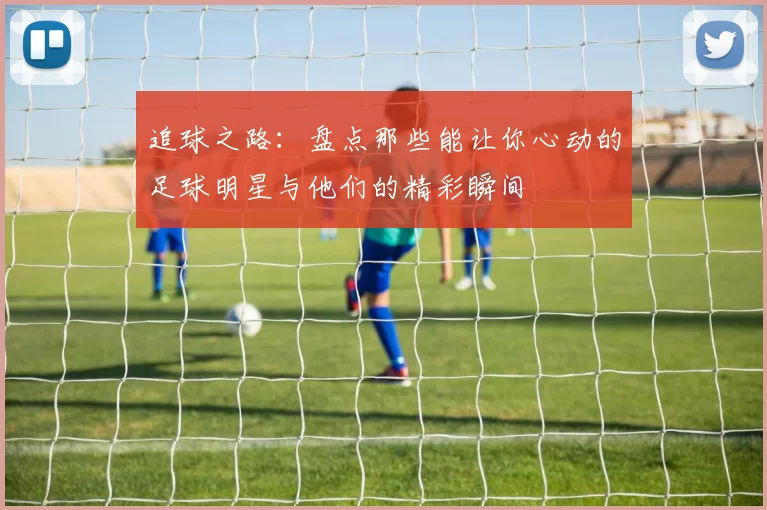 追球之路：盘点那些能让你心动的足球明星与他们的精彩瞬间