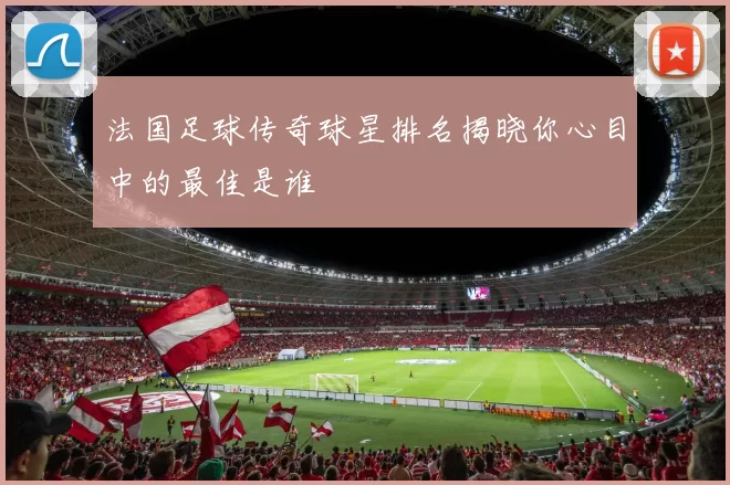 法国足球传奇球星排名揭晓你心目中的最佳是谁