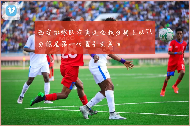 西安排球队在奥运会积分榜上以79分稳居第一位置引发关注