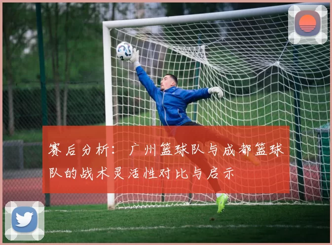 赛后分析：广州篮球队与成都篮球队的战术灵活性对比与启示