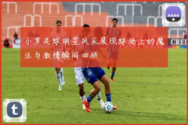 小罗足球明星风采展现球场上的魔法与激情瞬间回顾