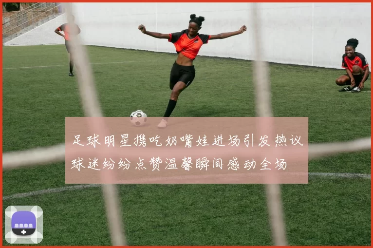 足球明星携吃奶嘴娃进场引发热议球迷纷纷点赞温馨瞬间感动全场