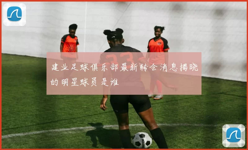 建业足球俱乐部最新转会消息揭晓的明星球员是谁