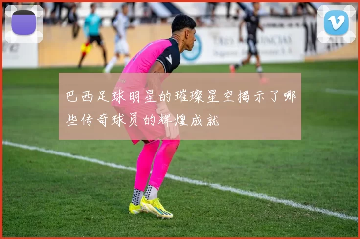 巴西足球明星的璀璨星空揭示了哪些传奇球员的辉煌成就