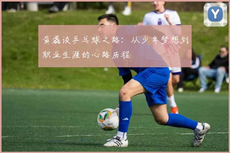 黄磊谈乒乓球之路：从少年梦想到职业生涯的心路历程