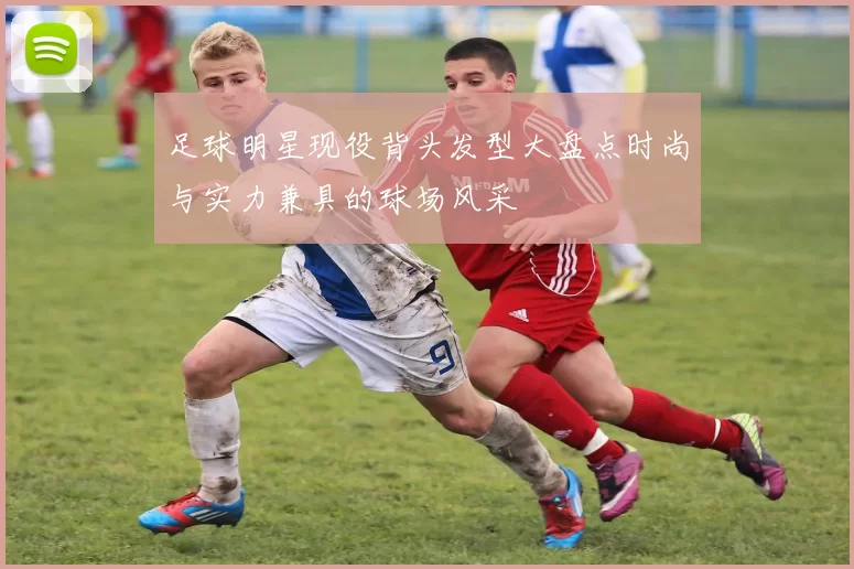 足球明星现役背头发型大盘点时尚与实力兼具的球场风采