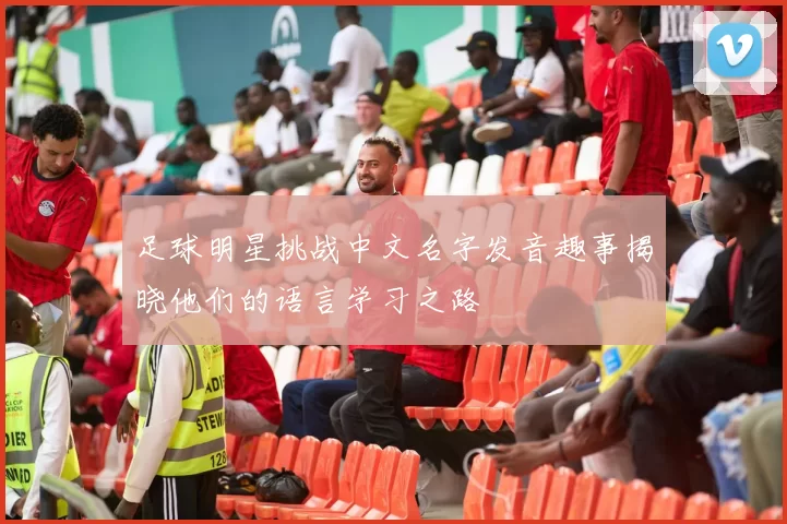 足球明星挑战中文名字发音趣事揭晓他们的语言学习之路