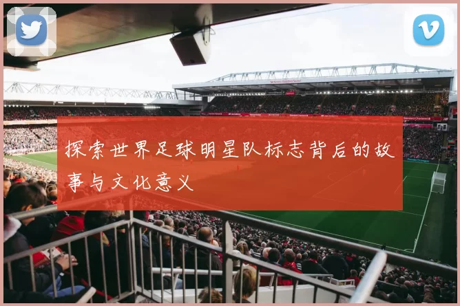 探索世界足球明星队标志背后的故事与文化意义