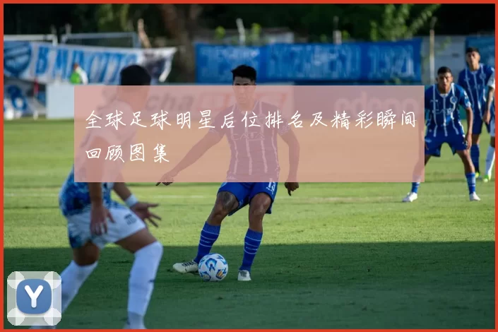 全球足球明星后位排名及精彩瞬间回顾图集