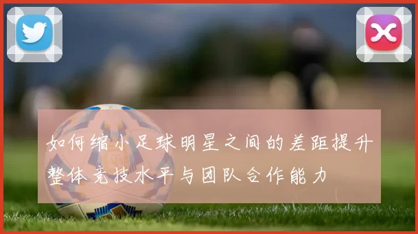如何缩小足球明星之间的差距提升整体竞技水平与团队合作能力
