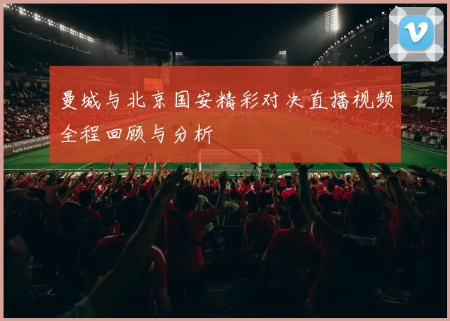 曼城与北京国安精彩对决直播视频全程回顾与分析