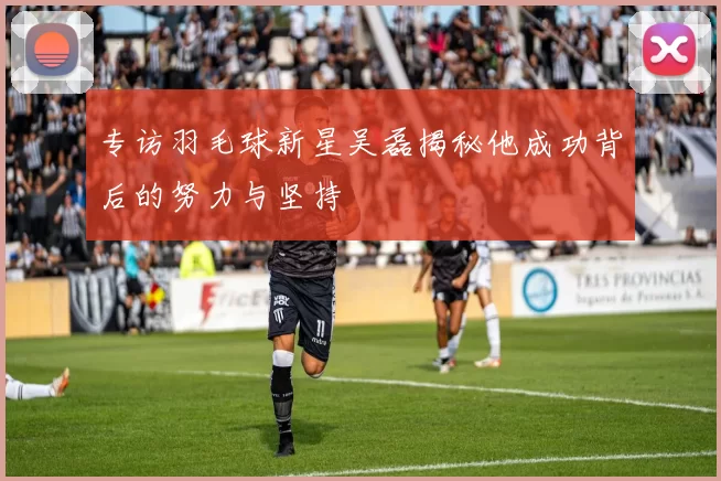 专访羽毛球新星吴磊揭秘他成功背后的努力与坚持