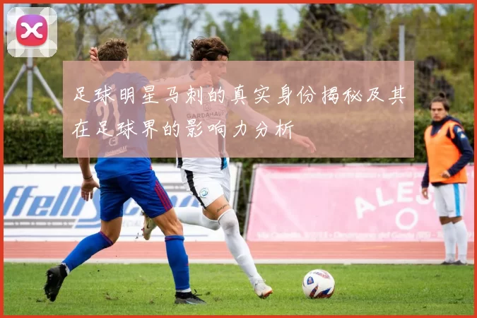 足球明星马刺的真实身份揭秘及其在足球界的影响力分析