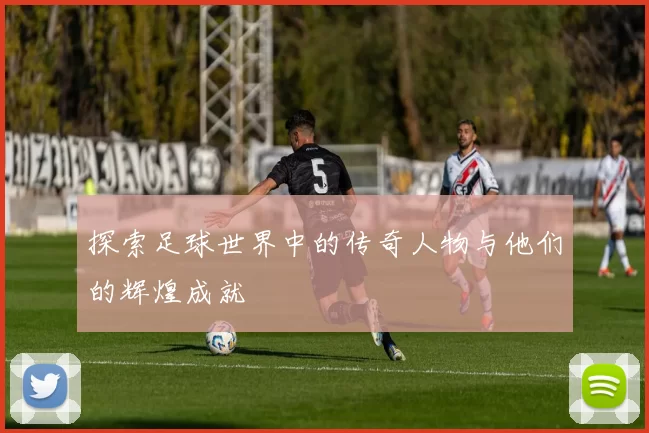 探索足球世界中的传奇人物与他们的辉煌成就