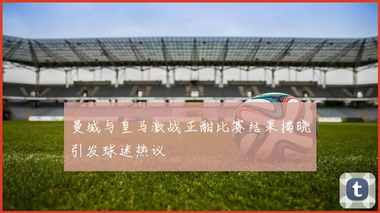 曼城与皇马激战正酣比赛结果揭晓引发球迷热议